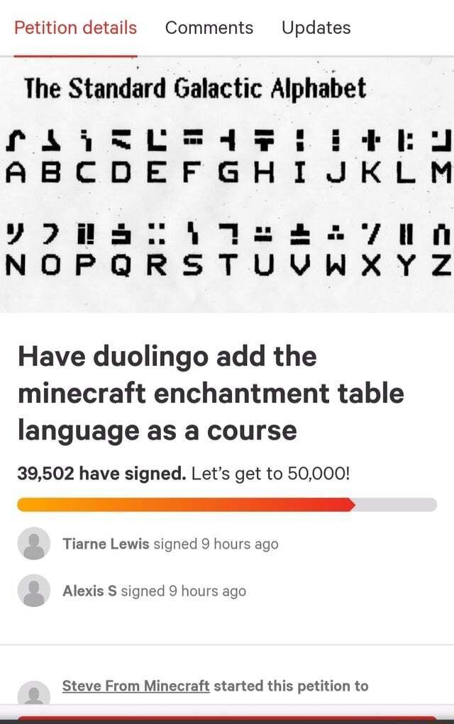 Petition details Comments Updates The Standard Galactic Alphabet Have duolingo add the minecraft enchantment table language as a course 39502 have signed Lets get to 50000 4 Tiarne Lewis signed 9 hours ago Alexis S signed 9 hours ago Steve From Minecraft started this petition to