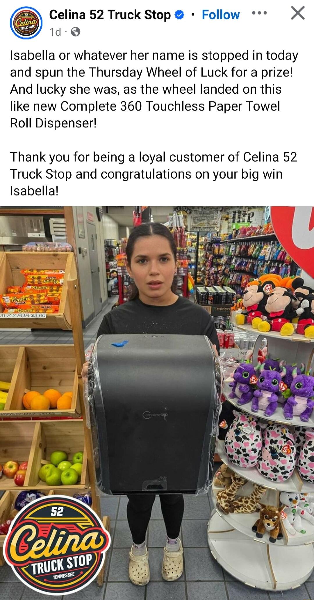 Celina 52 Truck Stop 1d Q Isabella or whatever her name is stopped in today and spun the Thursday Wheel of Luck for a prize And lucky she was as the wheel landed on this like new Complete 360 Touchless Paper Towel Roll Dispenser Thank you for being a loyal customer of Celina 52 Truck Stop and congratulations on your big win Isabella