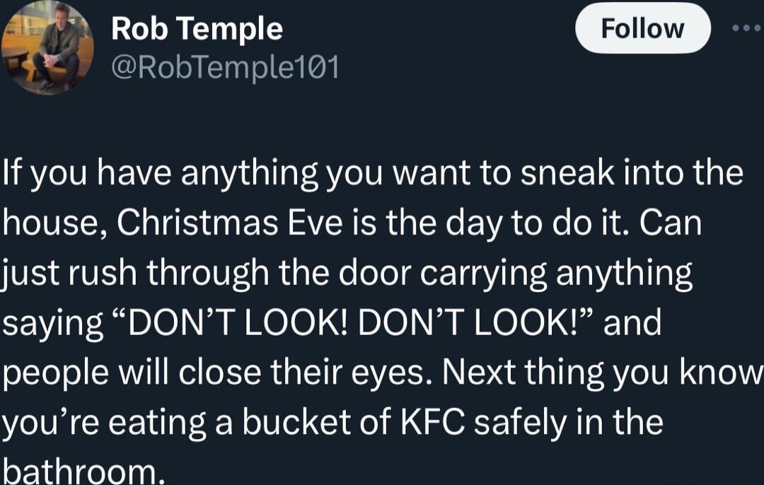 Rob Temple RobTemple101 If you have anything you want to sneak into the house Christmas Eve is the day to do it Can just rush through the door carrying anything saying DONT LOOK DONT LOOK and people will close their eyes Next thing you know youre eating a bucket of KFC safely in the bathroom
