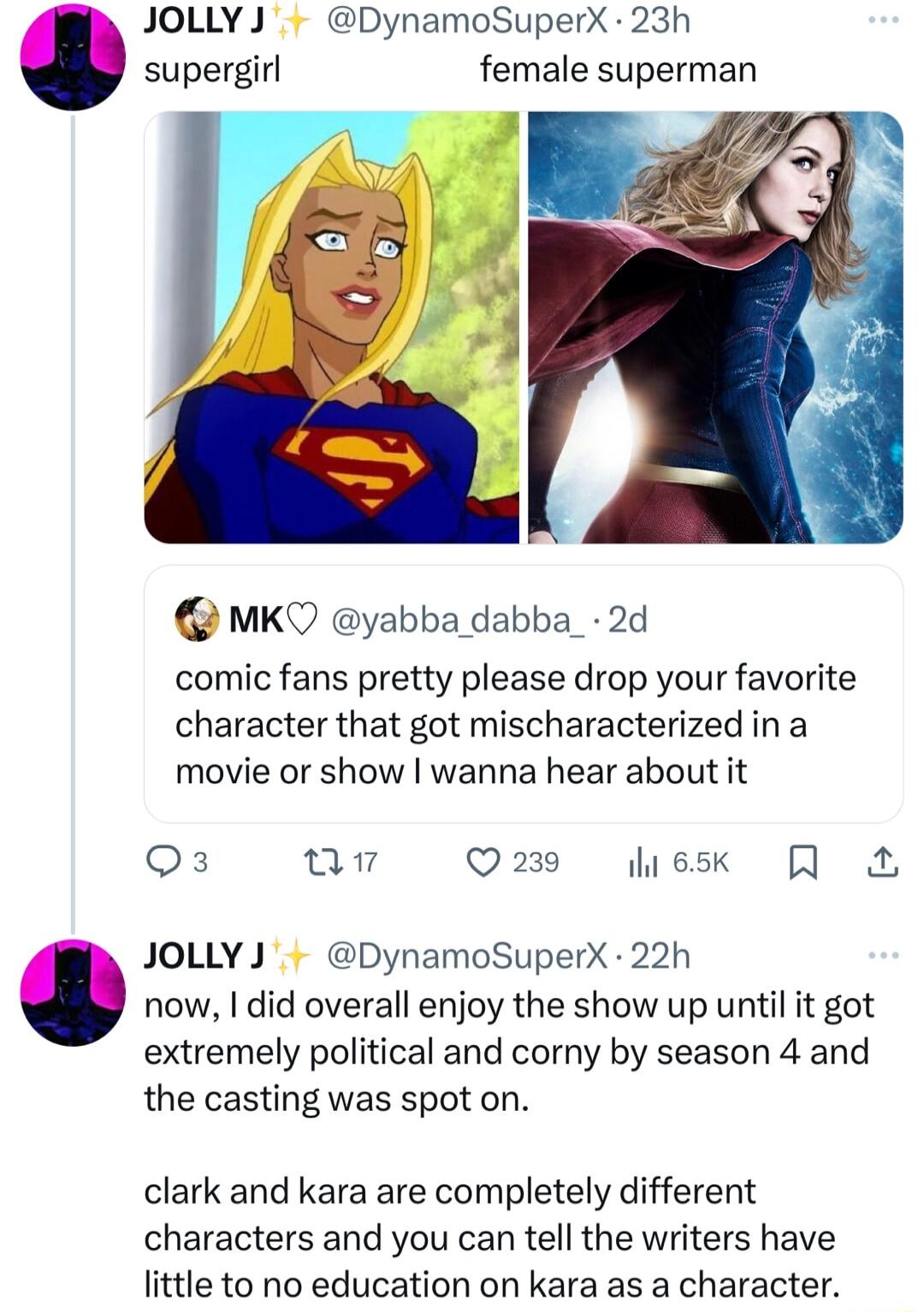 JOLLY J DynamoSuperX 23h supergirl female superman MKQ yabba dabba_ 2d comic fans pretty please drop your favorite character that got mischaracterized ina movie or show wanna hear about it eX Qn Q218 esk Q JOLLYJ DynamoSuperX 22h now did overall enjoy the show up until it got extremely political and corny by season 4 and the casting was spot on clark and kara are completely different characters an