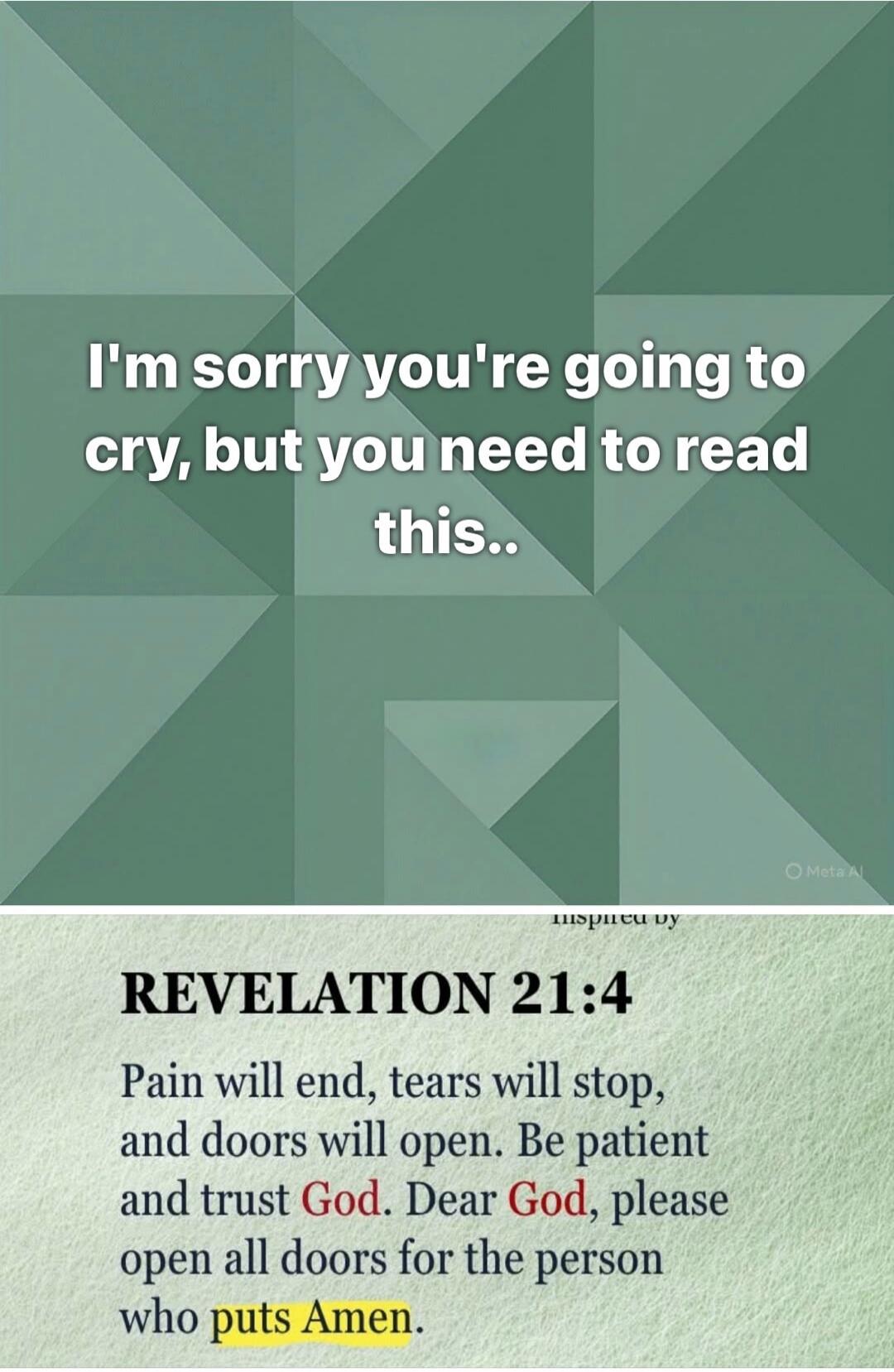 I'm sorry you're going to cry, but you need to read this.. REVELATION 21:4 Pain will end, tears will stop, and doors will open. Be patient and trust God. Dear God, please open all doors for the person who puts Amen.