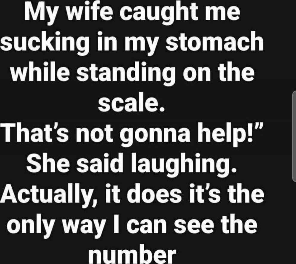My wife caught me sucking in my stomach while standing on the scale. That’s not gonna help! She said laughing. Actually, it does—it’s the only way I can see the number.