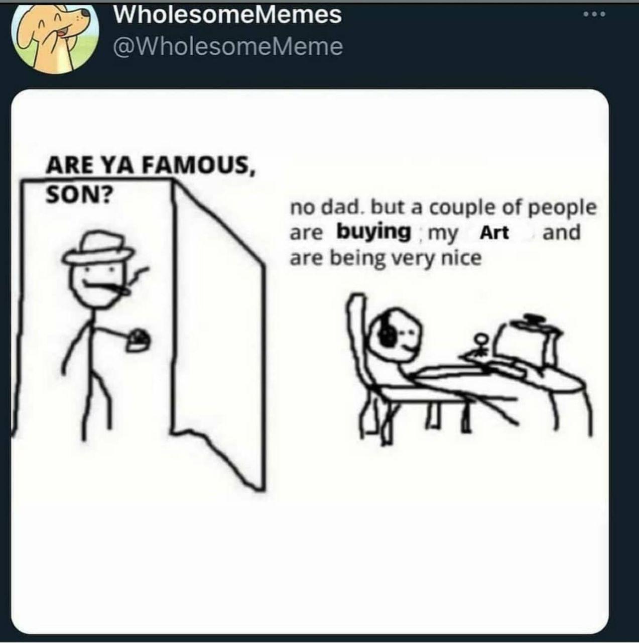 W WholesomeMemes v e omeMeme ARE YA FAMOUS no dad but a couple of people are buying my Art and are being very nice S