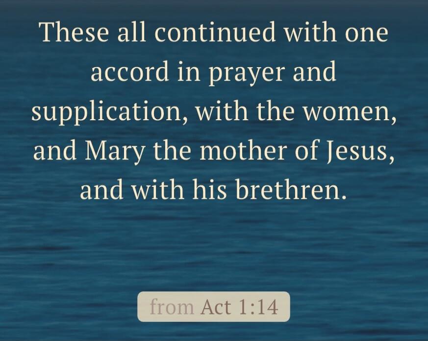These all continued with one accord in prayer and supplication, with the women, and Mary the mother of Jesus, and with his brethren. from Acts 1:14