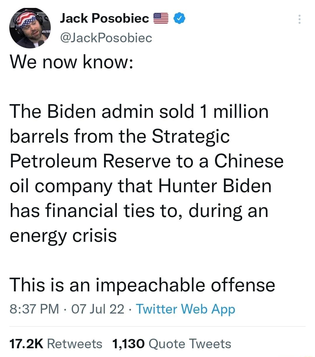 Jack Posobiec Z JackPosobiec We now know The Biden admin sold 1 million barrels from the Strategic Petroleum Reserve to a Chinese oil company that Hunter Biden has financial ties to during an energy crisis This is an impeachable offense 837 PM 07 Jul 22 Twitter Web App 172K Retweets 1130 Quote Tweets