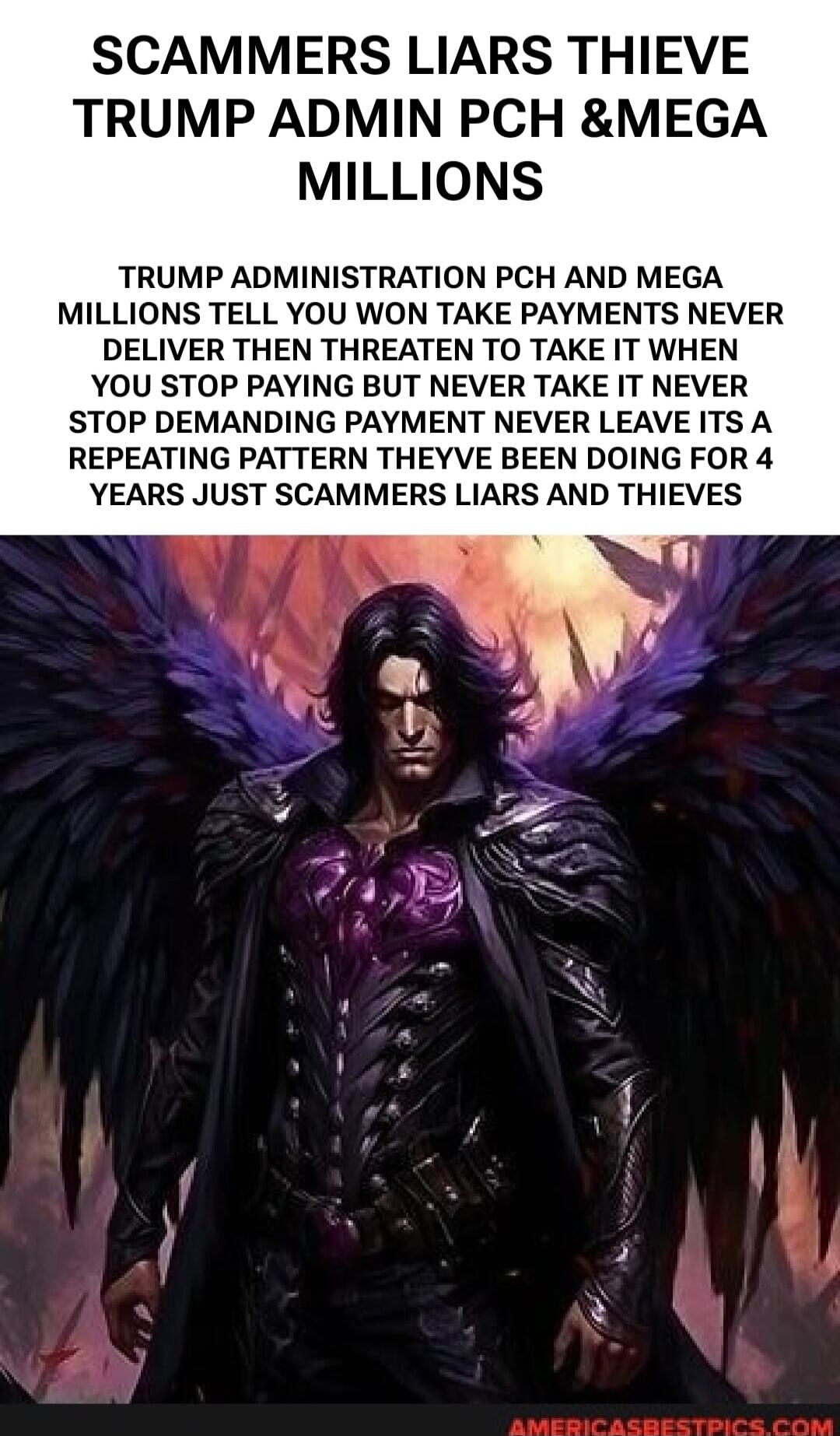 SCAMMERS LIARS THIEVE TRUMP ADMIN PCH &MEGA MILLIONS TRUMP ADMINISTRATION PCH AND MEGA MILLIONS TELL YOU WON TAKE PAYMENTS NEVER DELIVER THEN THREATEN TO TAKE IT WHEN YOU STOP PAYING BUT NEVER TAKE IT NEVER STOP DEMANDING PAYMENT NEVER LEAVE ITS A REPEATING PATTERN THEYVE BEEN DOING FOR 4 YEARS JUST SCAMMERS LIARS AND THIEVES
