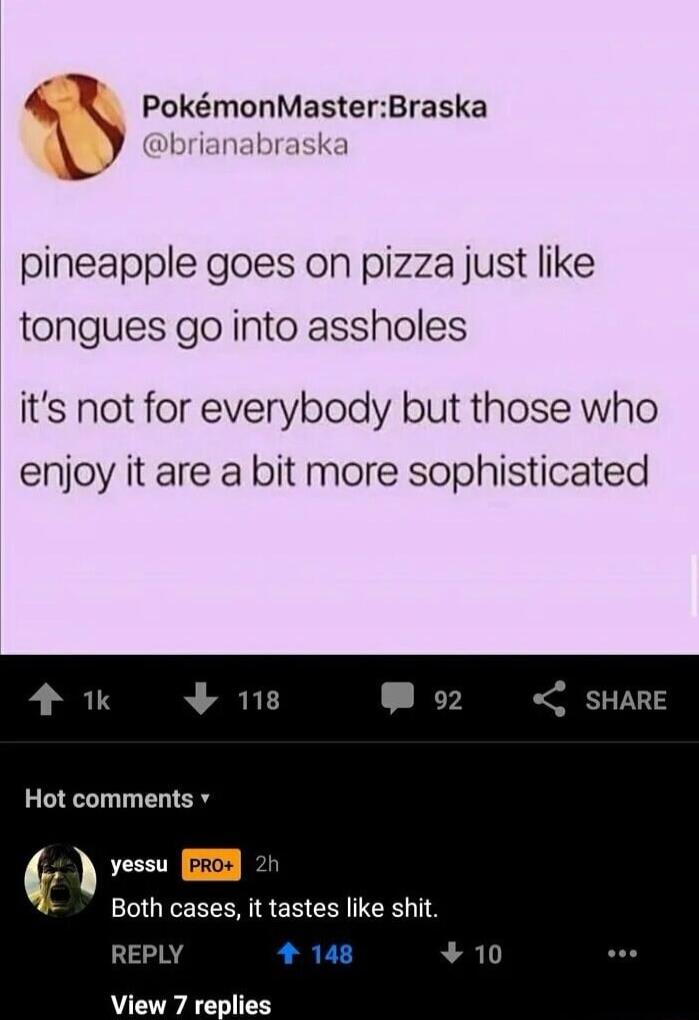 4 PokmonMasterBraska pineapple goes on pizza just like tongues go into assholes its not for everybody but those who enjoy it are a bit more sophisticated 4 118 Hot comments v Both cases it tastes like shit REPLY N ICONAC LSS