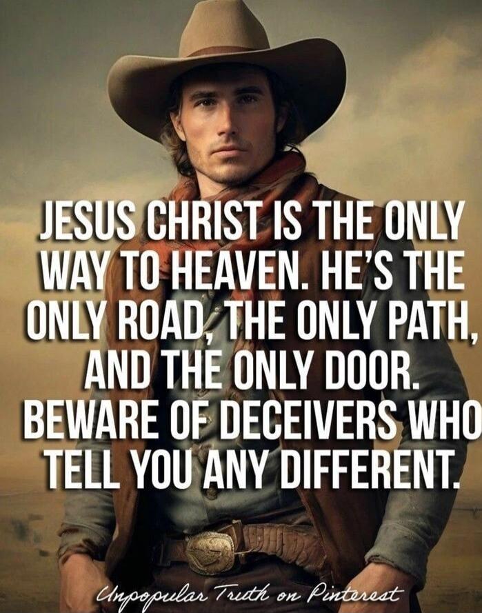 JESUS CHRIST IS THE ONLY WAY TO HEAVEN. HE'S THE ONLY ROAD, THE ONLY PATH, AND THE ONLY DOOR. BEWARE OF DECEIVERS WHO TELL YOU ANY DIFFERENT.