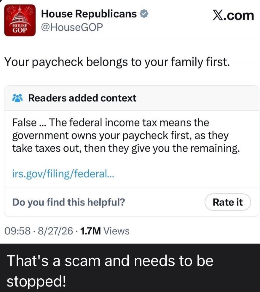 House Republicans @HouseGOP Your paycheck belongs to your family first. Readers added context False ... The federal income tax means the government owns your paycheck first, as they take taxes out, then they give you the remaining. irs.gov/filing/federal... Do you find this helpful? Rate it 09:58 · 8/27/26 · 1.7M Views That's a scam and needs to be