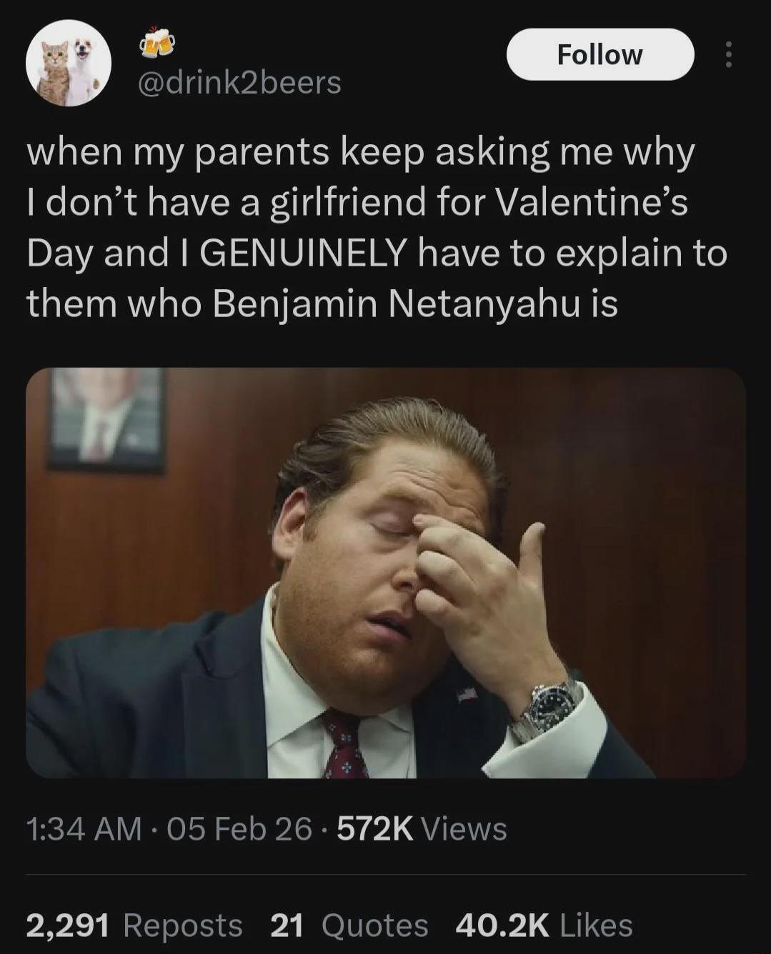 when my parents keep asking me why I don’t have a girlfriend for Valentine’s Day and I GENUINELY have to explain to them who Benjamin Netanyahu is