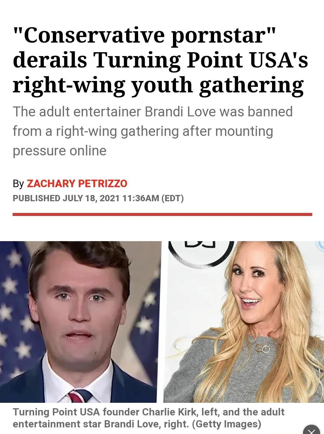 Conservative pornstar derails Turning Point USAs right wing youth gathering The adult entertainer Brandi Love was banned from a right wing gathering after mounting pressure online By Z ARY PETRIZZO PUBLISHED JULY 18 2021 1136AM EDT Turning Point USA founder Charlie Krk left and the adult entertainment star Brandi Love right Getty Images PoS