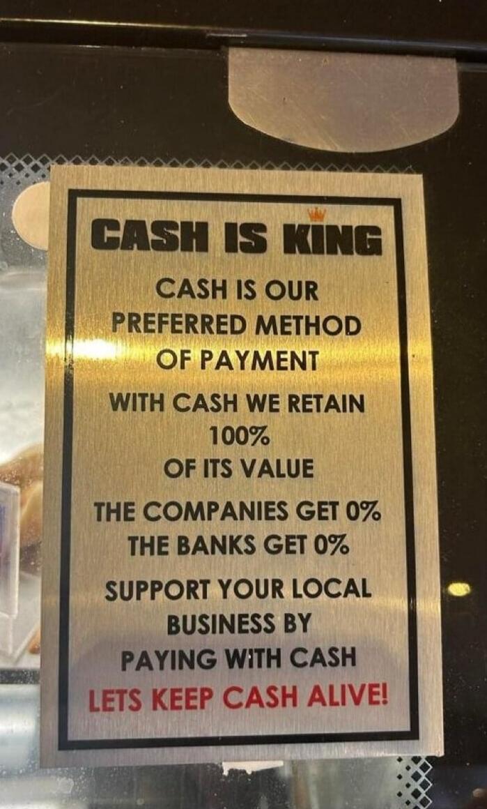 CASH IS KING
CASH IS OUR
PREFERRED METHOD
OF PAYMENT
WITH CASH WE RETAIN
100% OF ITS VALUE
THE COMPANIES GET 0%
THE BANKS GET 0%
SUPPORT YOUR LOCAL
BUSINESS BY
PAYING WITH CASH
LETS KEEP CASH ALIVE!
