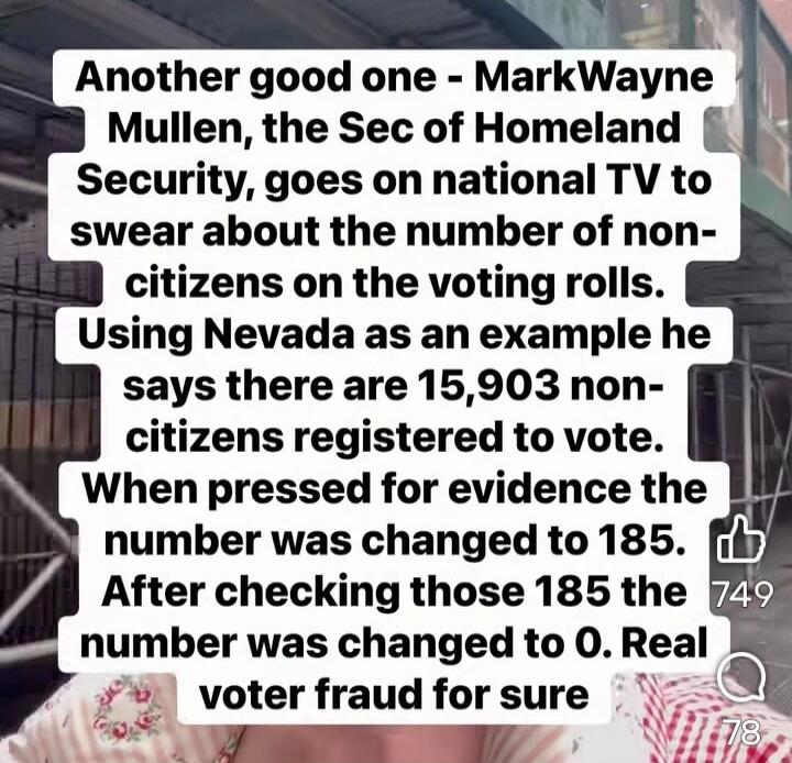 Another good one - MarkWayne Mullen, the Sec of Homeland Security, goes on national TV to swear about the number of non-citizens on the voting rolls. Using Nevada as an example he says there are 15,903 non-citizens registered to vote. When pressed for evidence the number was changed to 185. After checking those 185 the number was changed to 0. Real