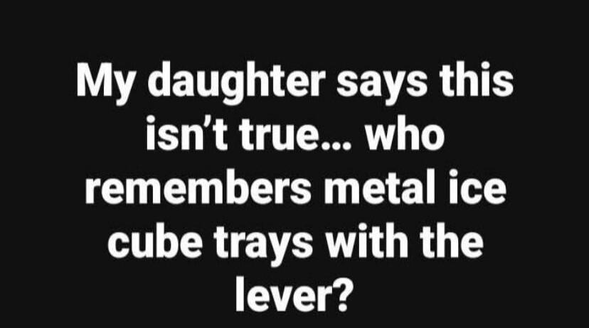 My daughter says this isn't true... who remembers metal ice cube trays with the lever?