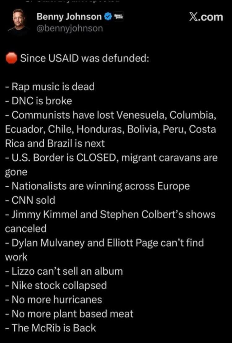 Benny Johnson @bennyjohnson X.com Since USAID was defunded: - Rap music is dead - DNC is broke - Communists have lost Venezuela, Colombia, Ecuador, Chile, Honduras, Bolivia, Peru, Costa Rica and Brazil is next - U.S. Border is CLOSED, migrant caravans are gone - Nationalists are winning across Europe - CNN sold - Jimmy Kimmel and Stephen Colbert's 
