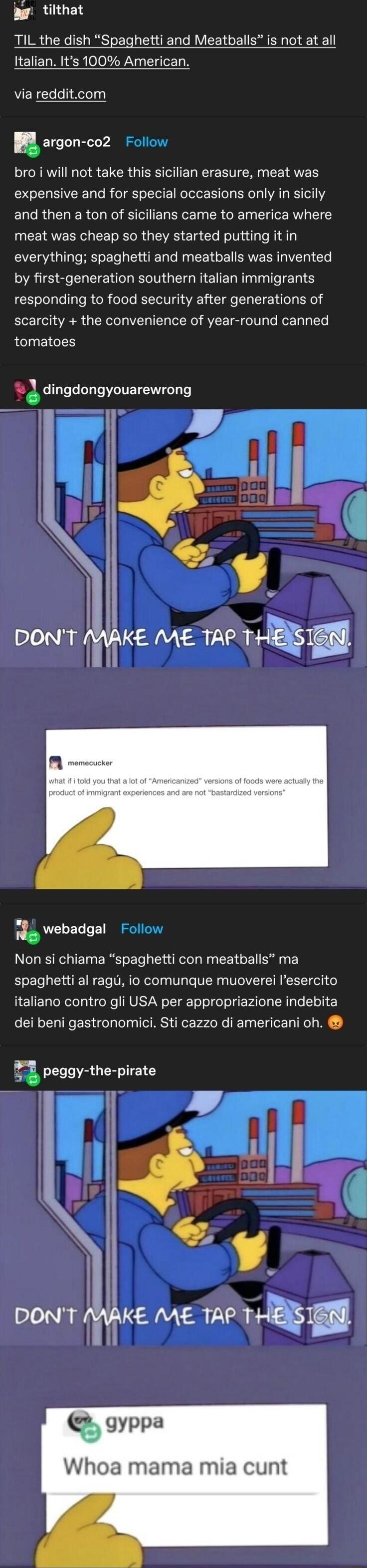 g tilthat TIL the dish Spaghetti and Meatballs is not at all Italian Its 100 American bro i will not take this sicilian erasure meat was expensive and for special occasions only in sicily and then a ton of sicilians came to america where meat was cheap so they started putting it in everything spaghetti and meatballs was invented by first generation southern italian immigrants responding to food se