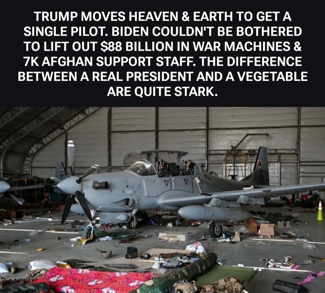 TRUMP MOVES HEAVEN & EARTH TO GET A SINGLE PILOT. BIDEN COULDN'T BE BOTHERED TO LIFT OUT $88 BILLION IN WAR MACHINES & 7K AFGHAN SUPPORT STAFF. THE DIFFERENCE BETWEEN A REAL PRESIDENT AND A VEGETABLE ARE QUITE STARK.