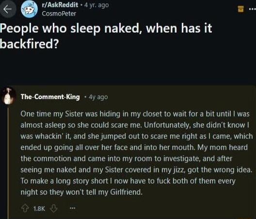 rAskReddit 4 yr ago g Cosmopeter People who sleep naked when has it backfired The Comment King 4 30 One time my Sister was hiding in my closet to wait for a bit until was almost asleep so she could scare me Unfortunately she didnt know was whackin it and she jumped out to scare me right s came which ended up going all over her face and into her mouth My mom heard the commotion and came into my roo