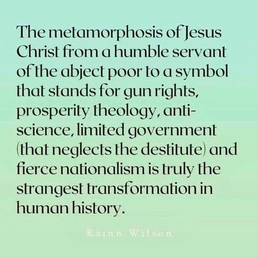The metamorphosis of Jesus Christ from a humble servant of the abject poor to a symbol that stands for gunrights prosperity theology anti science limited government that neglects the destitute and fierce nationalismis truly the strangest transformation in human history