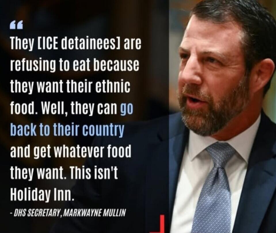They [ICE detainees] are refusing to eat because they want their ethnic food. Well, they can go back to their country and get whatever food they want. This isn't Holiday Inn. - DHS SECRETARY, MARKWAYNE MULLIN