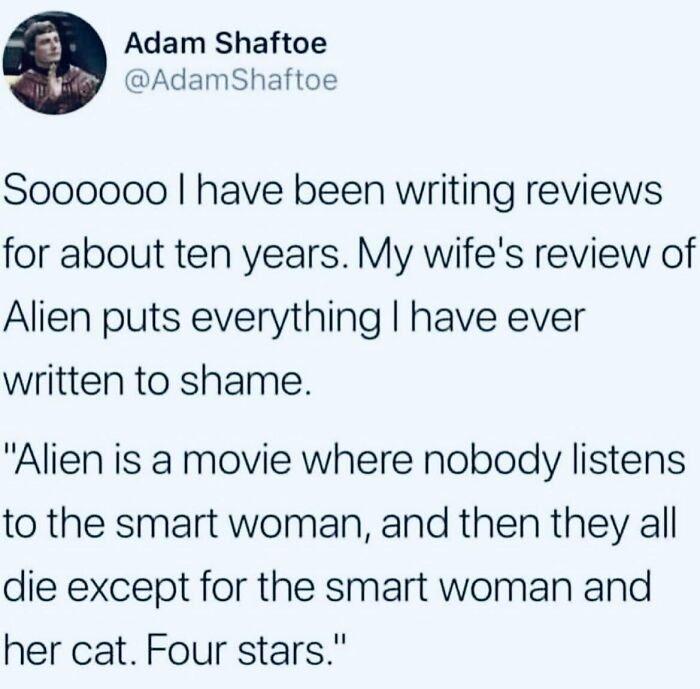 Adam Shaftoe AdamShaftoe S000000 have been writing reviews for about ten years My wifes review of Alien puts everything have ever written to shame Alien is a movie where nobody listens to the smart woman and then they all die except for the smart woman and her cat Four stars