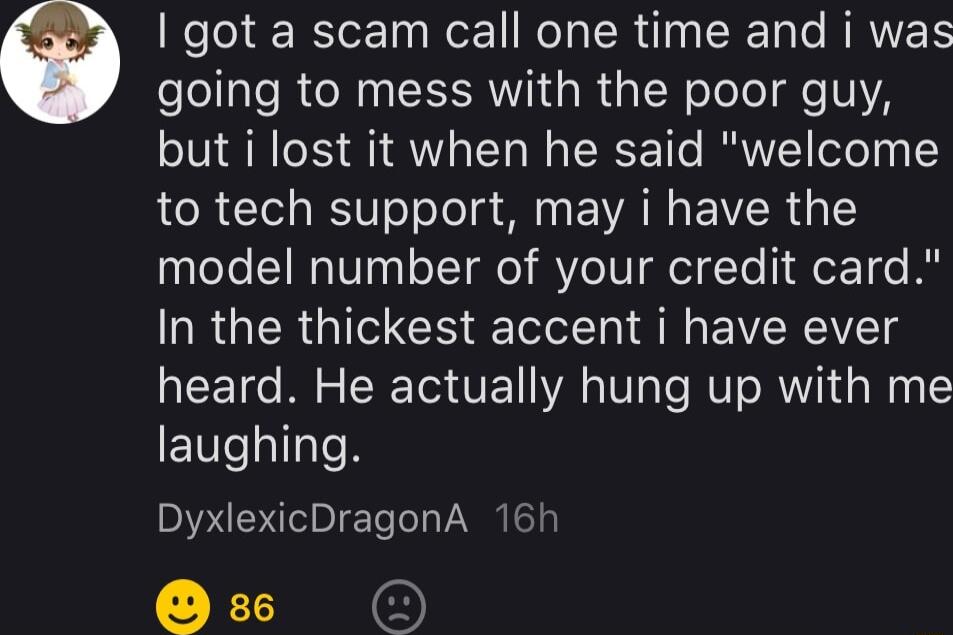 got a scam call one time and i was going to mess with the poor guy but i lost it when he said welcome to tech support may i have the atee y o T VeI ToldYo er1 e A In the thickest accent i have ever heard He actually hung up with me laughing DyxlexicDragonA 16h