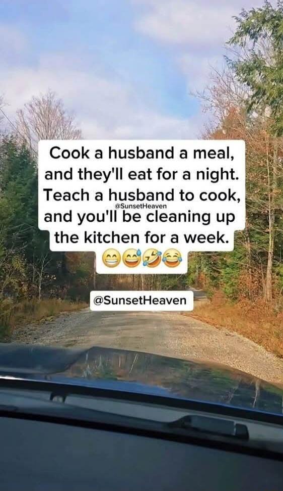 Cook a husband a meal, and they'll eat for a night. Teach a husband to cook, and you'll be cleaning up the kitchen for a week.