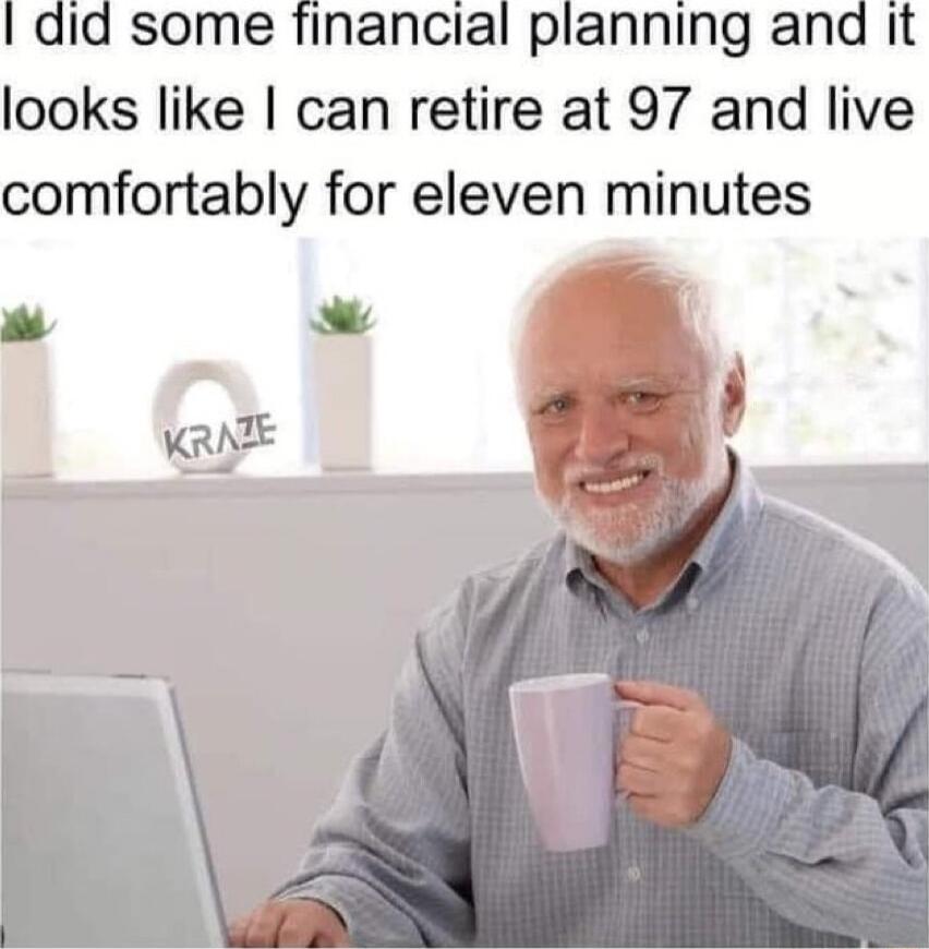 I did some financial planning and it looks like can retire at 97 and live comfortably for eleven minutes