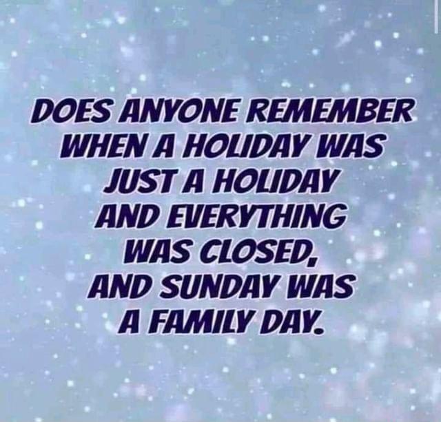 DOES ANYONE REMEMBER WHEN A HOLIDAY WAS JUST A HOLIDAY AND EVERYTHING WAS CIOSED AND SUNDAY WAS A FAMILY DAY