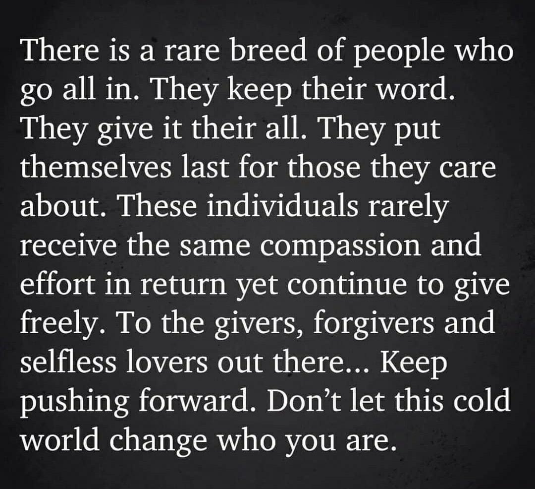 There is a rare breed of people who go all in They keep their word They give it their all They put themselves last for those they care about These individuals rarely receive the same compassion and effort in return yet continue to give freely To the givers forgivers and selfless lovers out there Keep pushing forward Dont let this cold world change who you are