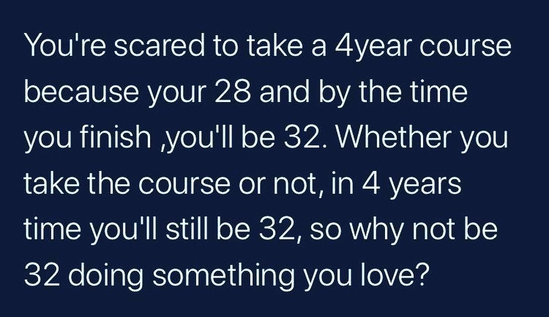 Youre scared to take a 4year course because your 28 and by the time you finish youll be 32 Whether you take the course or not in 4 years time youll still be 32 so why not be 32 doing something you love