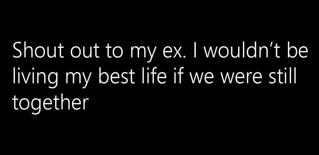 Shout out to my ex. I wouldn't be living my best life if we were still together