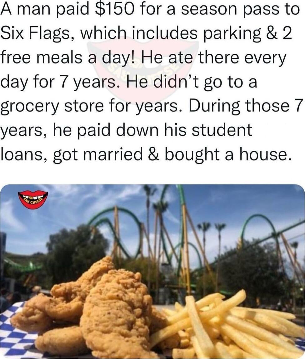 A man paid 150 for a season pass to Six Flags which includes parking 2 free meals a day He ate there every day for 7 years He didnt go to a grocery store for years During those 7 years he paid down his student loans got married bought a house