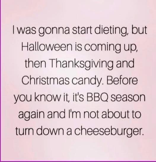 I was gonna start dieting, but Halloween is coming up, then Thanksgiving and Christmas candy. Before you know it, it's BBQ season again and I'm not about to turn down a cheeseburger.