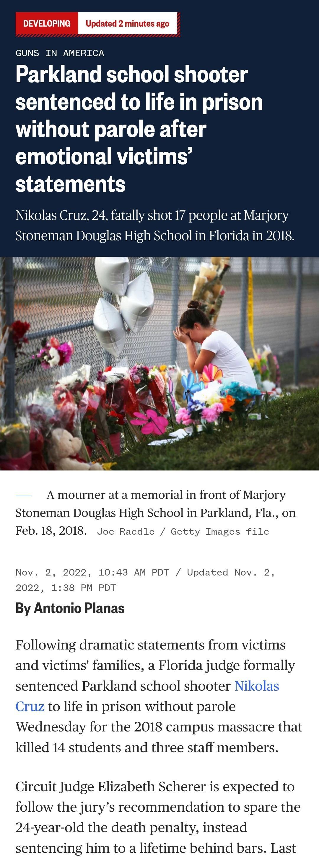 GUNS IN AMERICA Parkland school shooter sentenced to life in prison without parole after emotional victims statements Nikolas Cruz tally shot 17 people at M Stoneman Douglas Hi hool in Florida in A mourner at a memorial in front of Marjory Stoneman Douglas High School in Parkland Fla on Feb 18 2018 Joe Raedle Getty Images file Nov 2 2022 1043 AM PDT Updated Nov 2 2022 138 PM PDT By Antonio Planas 