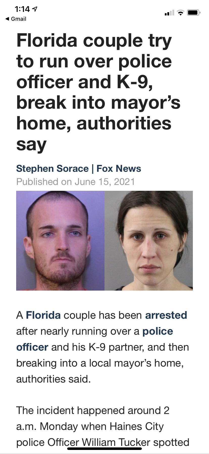 114 Gmail Florida couple try to run over police officer and K 9 break into mayors home authorities say w o Stephen Sorace Fox News Published on June 15 2021 A Florida couple has been arrested after nearly running over a police officer and his K 9 partner and then breaking into a local mayors home authorities said The incident happened around 2 am Monday when Haines City police Officer William Tuck