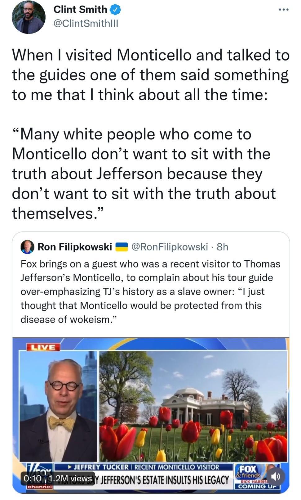 Clint Smith clintsmithlll When visited Monticello and talked to the guides one of them said something to me that think about all the time Many white people who come to Monticello dont want to sit with the truth about Jefferson because they dont want to sit with the truth about themselves Ron Filipkowski RonFilipkowski 8h Fox brings on a guest who was a recent visitor to Thomas Jeffersons Monticell