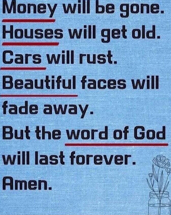 Money will be gone. Houses will get old. Cars will rust. Beautiful faces will fade away. But the word of God will last forever. Amen.