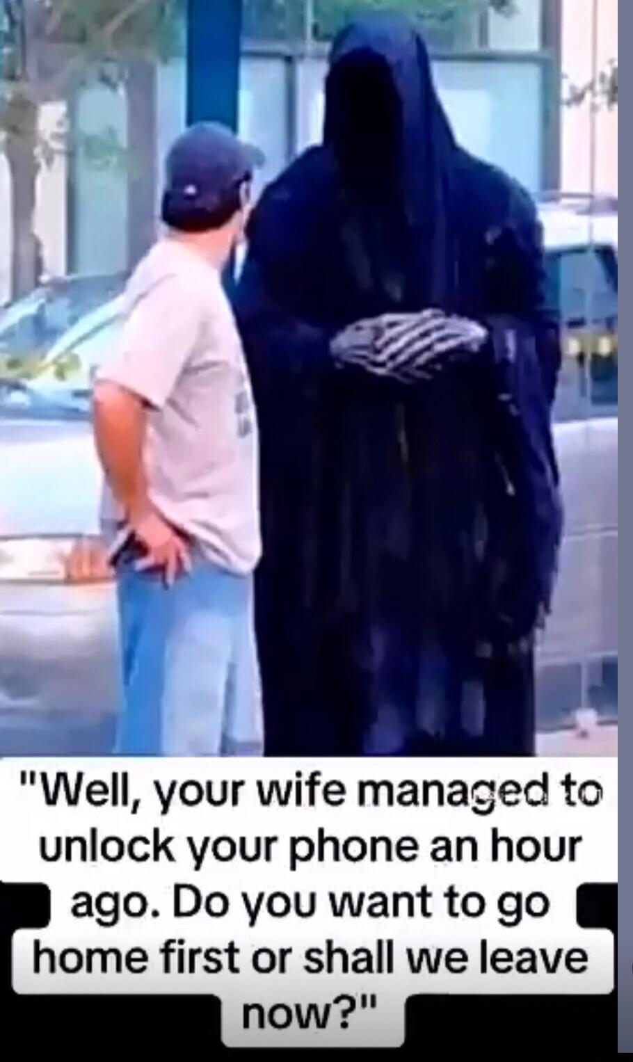 Well, your wife managed to unlock your phone an hour ago. Do you want to go home first or shall we leave now?