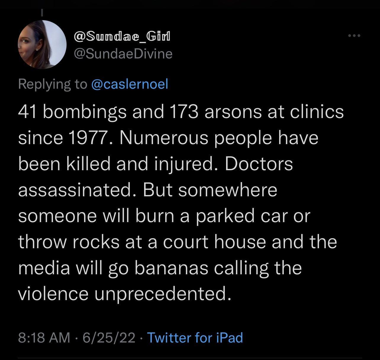 e Sundae_Ginl SundaeDivine Replying to caslernoel 41 bombings and 173 arsons at clinics since 1977 Numerous people have been killed and injured Doctors assassinated But somewhere someone will burn a parked car or throw rocks at a court house and the media will go bananas calling the violence unprecedented 818 AM 62522 Twitter for iPad