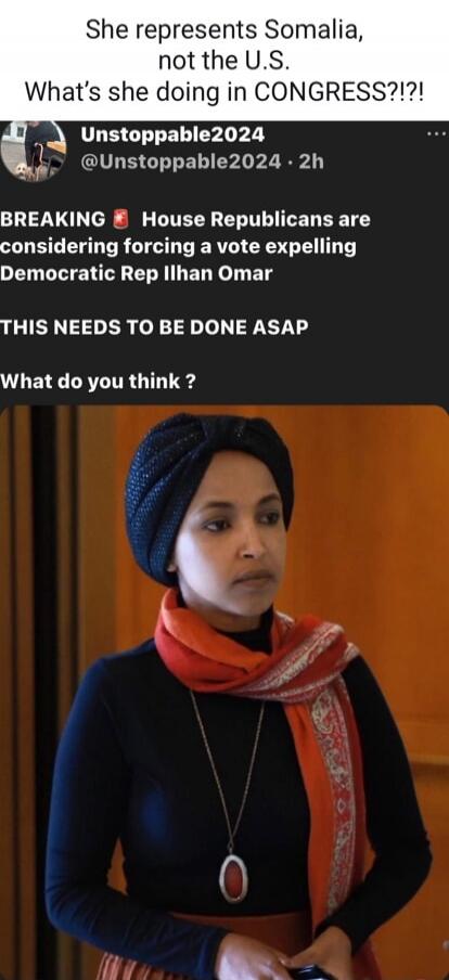 She represents Somalia, not the U.S. What's she doing in CONGRESS?!? BREAKING 🔥 House Republicans are considering forcing a vote expelling Democratic Rep Ilhan Omar THIS NEEDS TO BE DONE ASAP What do you think ?