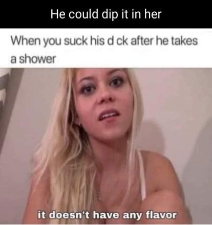 He could dip it in her. When you suck his d ck after he takes a shower, it doesn't have any flavor.