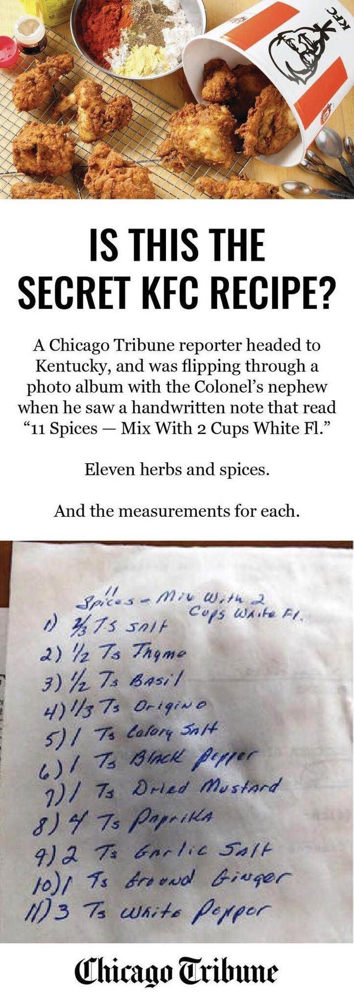 IS THIS THE SECRET KFC RECIPE A Chicago Tribune reporter headed to Kentucky and was flipping through a photo album with the Colonels nephew when he saw a handwritten note that read 11 Spices Mix With 2 Cups White F1 Eleven herbs and spices And the measurements for each Fplese Miv Uptn 2 Cogs Whike D H7s salF g e Chicago Tribune
