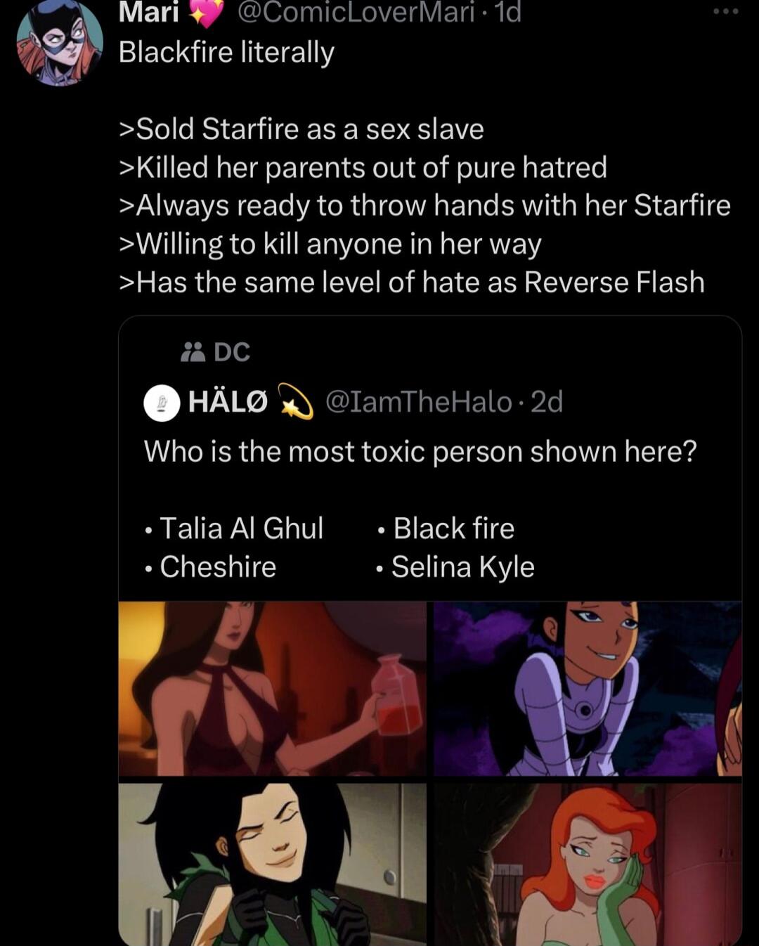 Mari W ComicLoverMari 1d NI ETENY Sold Starfire as a sex slave Killed her parents out of pure hatred Always ready to throw hands with her Starfire Willing to kill anyone in her way Has the same level of hate as Reverse Flash i DC HALG lamTheHalo 2d Who is the most toxic person shown here Talia Al Ghul Black fire Cheshire Selina Kyle 8 Tg P 16N