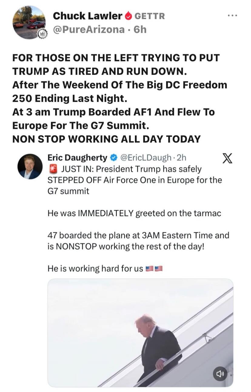 Chuck Lawler GETTR @PureArizona · 6h FOR THOSE ON THE LEFT TRYING TO PUT TRUMP AS TIRED AND RUN DOWN. After The Weekend Of The Big DC Freedom 250 Ending Last Night. At 3 am Trump Boarded AF1 And Flew To Europe For The G7 Summit. NON STOP WORKING ALL DAY TODAY Eric Daugherty @EricLDaugh · 2h JUST IN: President Trump has safely STEPPED OFF Air Force 