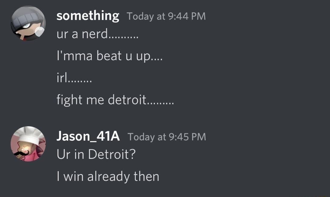 g something Today at 544 P uranerd Imma beat u up irl fight me detroi Jason_41A Today at 945PM Ur in Detroit win already then