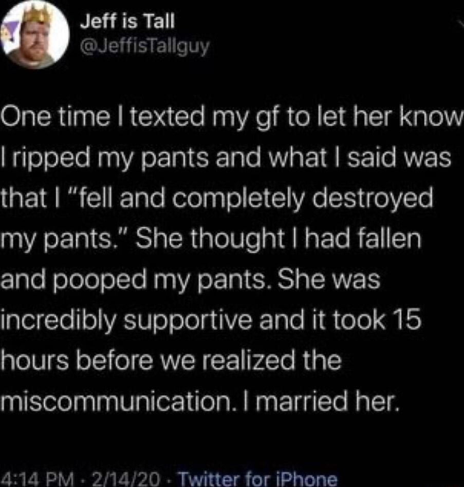 Jeff is Tall JeffisTallguy One time texted my gf to let her know ripped my pants and what said was that fell and completely destroyed my pants She thought had fallen Z1alefoleleTolcte Hyp VA ETRICHNT p RN glelTe1RWToToTola V F 5Te Ni oYe M ES hours before we realized the miscommunication married her 414 PM 21420 Twitter for iPhone