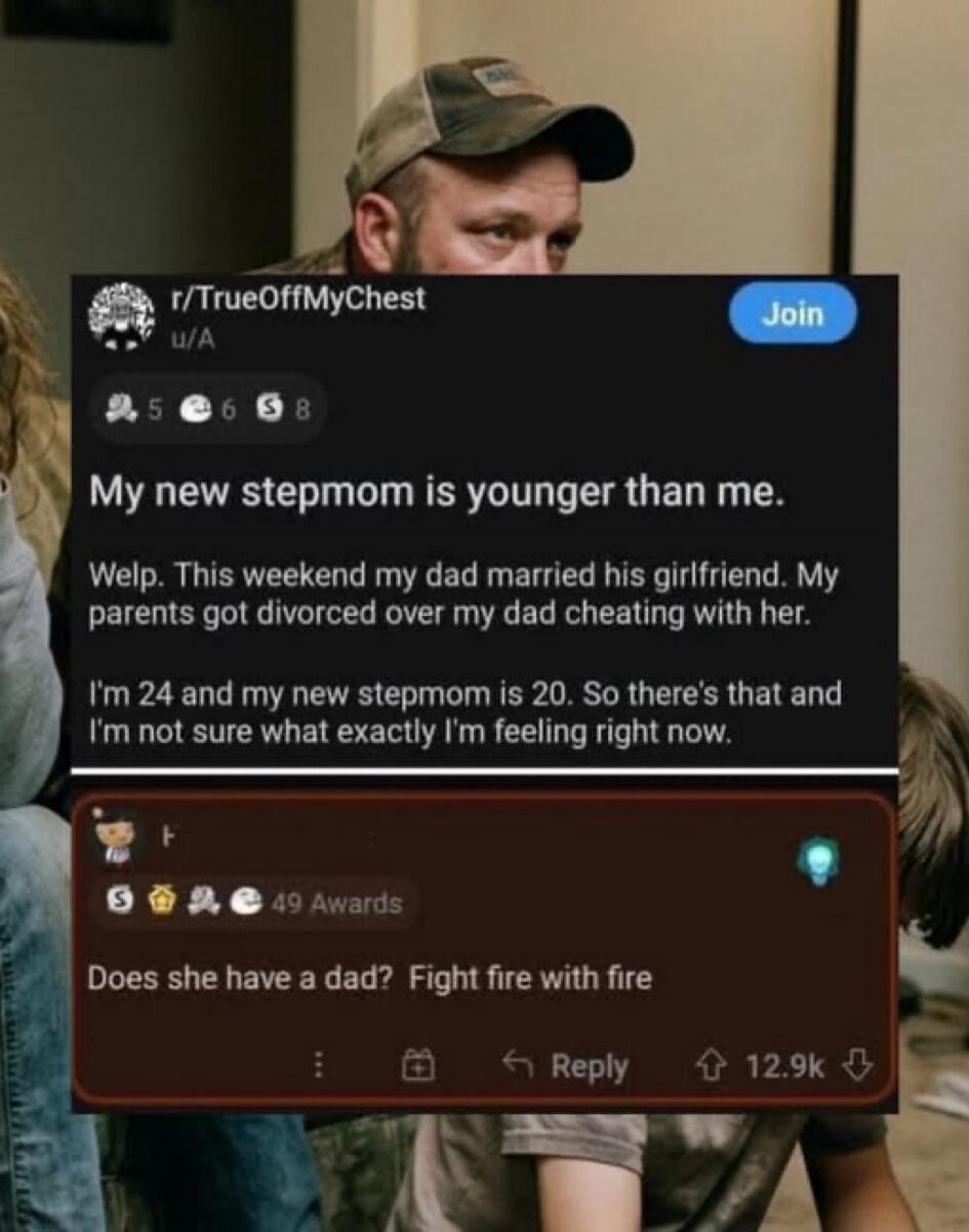 My new stepmom is younger than me. Welp. This weekend my dad married his girlfriend. My parents got divorced over my dad cheating with her. I'm 24 and my new stepmom is 20. So there's that and I'm not sure what exactly I'm feeling right now. Does she have a dad? Fight fire with fire.
