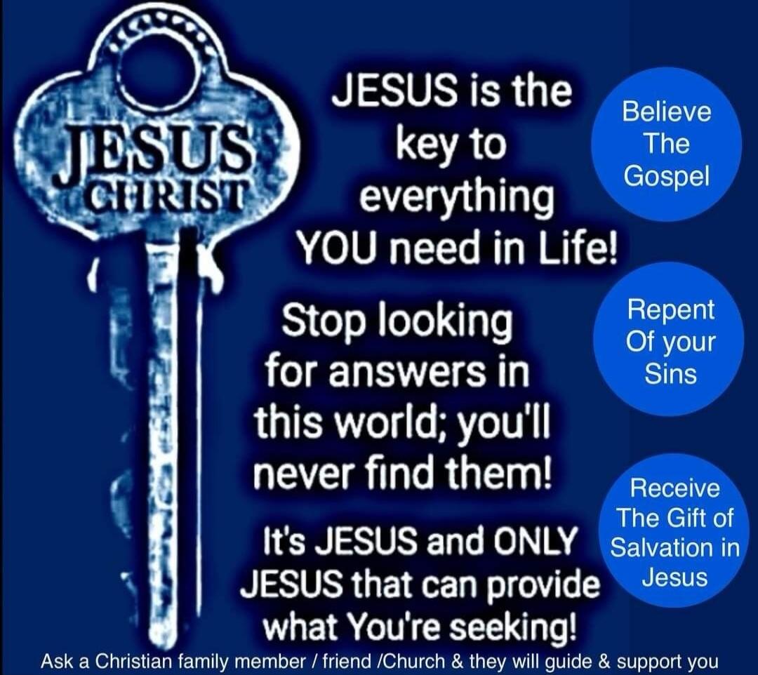 JESUS CHRIST. JESUS is the key to everything YOU need in Life! Stop looking for answers in this world; you'll never find them! It's JESUS and ONLY JESUS that can provide what You're seeking! Believe The Gospel. Repent Of your Sins. Receive The Gift of Salvation in Jesus. Ask a Christian family member / friend /Church & they will guide & support you