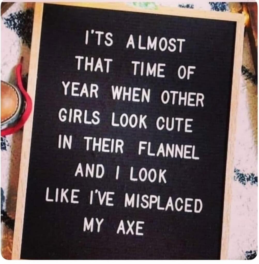 IT'S ALMOST THAT TIME OF YEAR WHEN OTHER GIRLS LOOK CUTE IN THEIR FLANNEL AND I LOOK LIKE I'VE MISPLACED MY AXE
